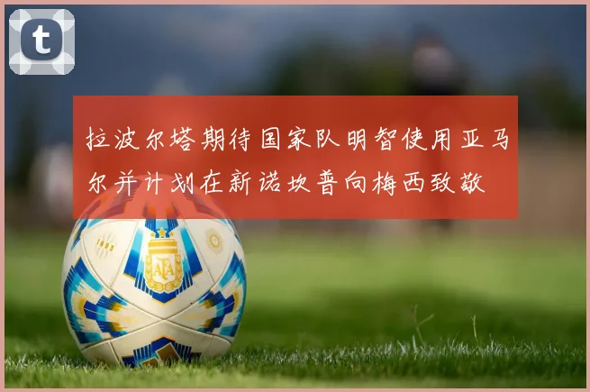 拉波尔塔期待国家队明智使用亚马尔并计划在新诺坎普向梅西致敬