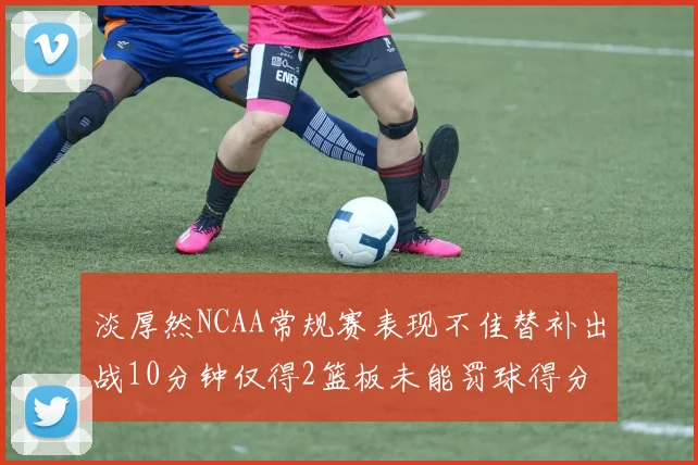 淡厚然NCAA常规赛表现不佳替补出战10分钟仅得2篮板未能罚球得分