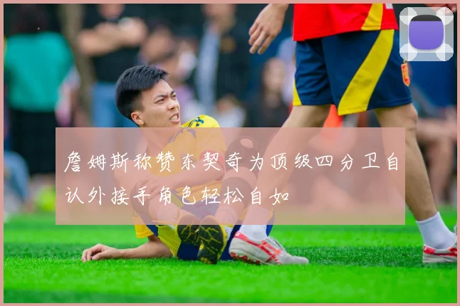 詹姆斯称赞东契奇为顶级四分卫自认外接手角色轻松自如