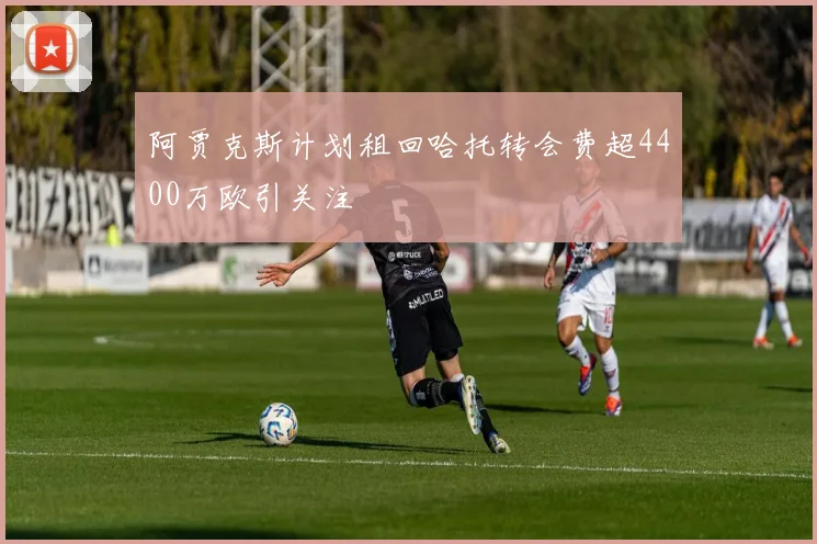 阿贾克斯计划租回哈托转会费超4400万欧引关注