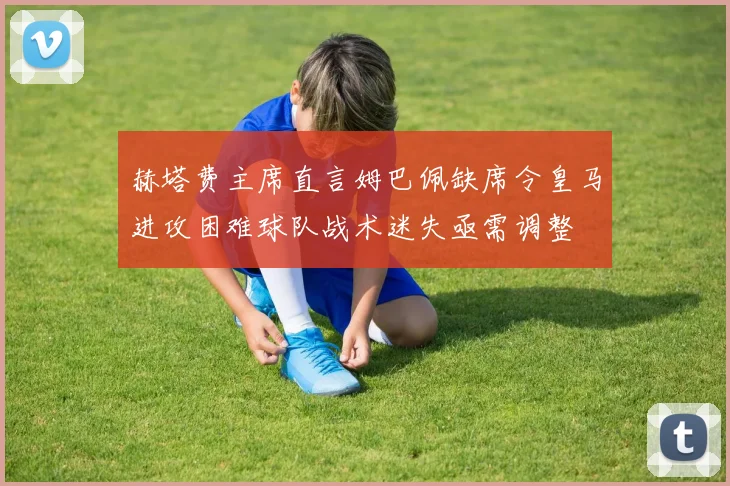 赫塔费主席直言姆巴佩缺席令皇马进攻困难球队战术迷失亟需调整