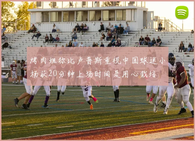 烤肉姐称比卢普斯重视中国球迷小杨获20分钟上场时间是用心栽培